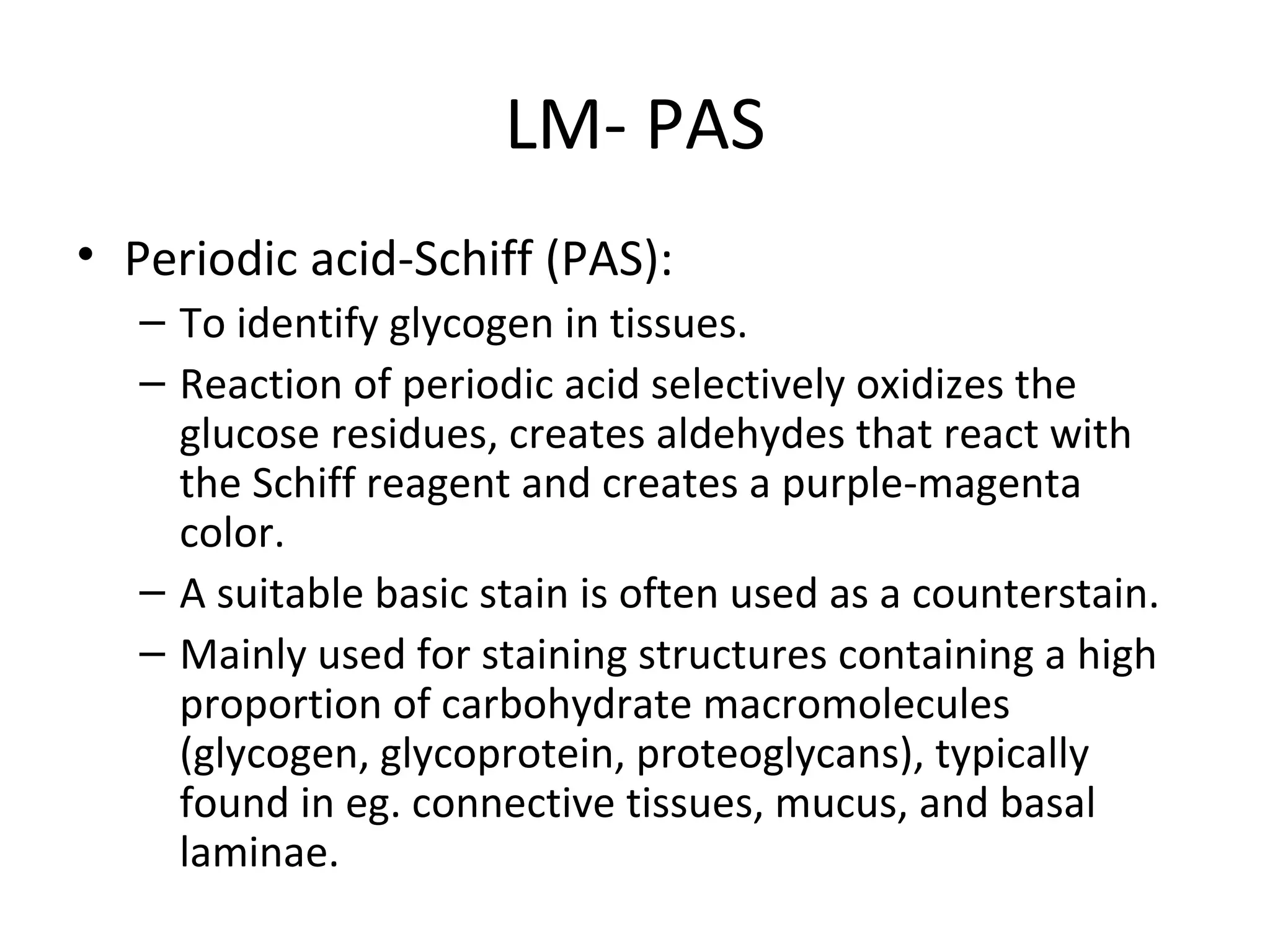 LM- PAS Periodic acid-Schiff (PAS): To identify glycogen in tissues.  Reaction of periodic acid selectively oxidizes the glucose residues, creates aldehydes that react with the Schiff reagent and creates a purple-magenta color.  A suitable basic stain is often used as a counterstain. Mainly used for staining structures containing a high proportion of carbohydrate macromolecules (glycogen, glycoprotein, proteoglycans), typically found in eg. connective tissues, mucus, and basal laminae. 