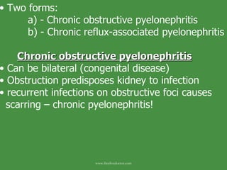 Two forms: a) - Chronic obstructive pyelonephritis b) - Chronic reflux-associated pyelonephritis Chronic obstructive pyelonephritis Can be bilateral (congenital disease) Obstruction predisposes kidney to infection recurrent infections on obstructive foci causes scarring – chronic pyelonephritis!  www.freelivedoctor.com 