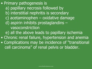 Primary pathogenesis is a) papillary necrosis followed by b) interstitial nephritis is secondary c) acetaminophen – oxidative damage d) aspirin inhibits prostaglandins –        vasoconstriction e) all the above leads to papillary ischemia Chronic renal failure, hypertension and anemia Complications may be incidence of “transitional cell carcinoma” of renal pelvis or bladder. www.freelivedoctor.com 