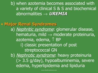 b) when azotemia becomes associated with    a variety of clinical S & S and biochemical    abnormalities     UREMIA   Major Renal Syndromes   a)  Nephritic syndrome :   glomerular disease,    hematuria, mild    moderate proteinuria,    azotemia, edema,    BP i) classic presentation of post    streptococcal GN b)  Nephrotic syndrome : heavy proteinuria    (> 3.5 g/day), hypoalbuminemia, severe    edema, hyperlipidemia and lipiduria www.freelivedoctor.com 