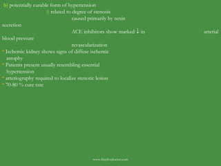 b)  potentially curable form of hypertension i)  related to degree of stenosis -  caused primarily by renin    secretion -  ACE inhibitors show marked    in    arterial blood pressure -  revascularization Ischemic kidney shows signs of diffuse ischemic atrophy Patients present usually resembling essential hypertension arteriography required to localize stenotic lesion 70-80 % cure rate  www.freelivedoctor.com 