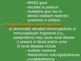 - NPHS2 gene - encodes to podocin - mutations give rise to    steroid resistant nephrotic    syndrome in children Paraproteinemic nephropathies a) abnormally elevated immunoglobulin or   immunoglobulin fragments (i.e.,        paraproteins) may cause renal disease i) present in blood and/or urine ii) renal diseases include - multiple myeloma - Waldenstrom macroglobulinemia - cryoglobulinemia www.freelivedoctor.com 