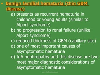 Benign familial hematuria (thin GBM  disease) a) presents as recurrent hematuria in      childhood or young adults (similar to      Alport syndrome) b) no progression to renal failure (unlike    Alport syndrome) c) reduced thickness of GBM (capillary site) d) one of most important causes of      asymptomatic hematuria e) IgA nephropathy and this disease are two    most major diagnostic considerations of    asymptomatic hematuria www.freelivedoctor.com 