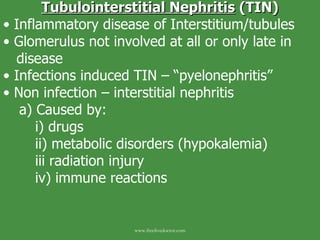 Tubulointerstitial Nephritis  (TIN) Inflammatory disease of Interstitium/tubules Glomerulus not involved at all or only late in  disease Infections induced TIN – “pyelonephritis” Non infection – interstitial nephritis a) Caused by: i) drugs ii) metabolic disorders (hypokalemia) iii radiation injury iv) immune reactions www.freelivedoctor.com 