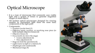Optical Microscope
• It is a type of microscope that commonly uses visible
light and a system of lenses to generate magnified
images of small objects.
• All modern optical microscopes designed for viewing
samples by transmitted light share the same basic
components of the light path.
• Components:
• Eyepiece (ocular lens) (1)
• Objective turret, revolver, or revolving nose piece (to
hold multiple objective lenses) (2)
• Objective lenses (3)
• Focus knobs (to move the stage)
• Coarse adjustment (4)
• Fine adjustment (5)
• Stage (to hold the specimen) (6)
• Light source (a light or a mirror) (7)
• Diaphragm and condenser(8)
• Mechanical stage (9)
 
