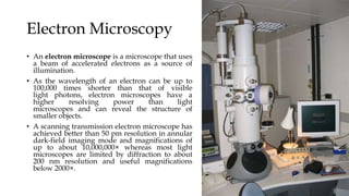 Electron Microscopy
• An electron microscope is a microscope that uses
a beam of accelerated electrons as a source of
illumination.
• As the wavelength of an electron can be up to
100,000 times shorter than that of visible
light photons, electron microscopes have a
higher resolving power than light
microscopes and can reveal the structure of
smaller objects.
• A scanning transmission electron microscope has
achieved better than 50 pm resolution in annular
dark-field imaging mode and magnifications of
up to about 10,000,000× whereas most light
microscopes are limited by diffraction to about
200 nm resolution and useful magnifications
below 2000×.
 
