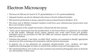 Electron Microscopy
• The tissue for EM may be fixed in 2–3% glutaraldehyde or 1–4% paraformaldehyde.
• Adequate fixation can also be obtained when tissue is fixed in buffered formalin.
• EM cannot be performed on tissues exposed to mercury-based fixatives (Zenker’s, B-5).
• The tissue sent in Michel’s transport medium would have poor ultrastructural preservation since
this is not a fixative solution.
• Rapid placement of the sample into fixative will provide the best outcome.
• Tissue can be reprocessed from the paraffin block, or the frozen block if no glomeruli are available
in the EM sample. Although severe cellular artefacts may result when frozen and paraffin-
embedded tissue are processed for EM, the GBM and immune deposits are usually sufficiently
intact for evaluation.
• Toluidine blue-stained, 1 mm thick, so-called ‘thick’ sections, are examined to identify appropriate
structures for thin sectioning and examination with the electron microscope.
• In general, one or two glomeruli are examined ultrastructurally. Low-, medium- and high-
magnification photographs are taken to include both capillary loops and mesangial areas.
• The tubulointerstitium and vessels are also examined and pertinent photographs taken to illustrate
any abnormalities in these areas.
 