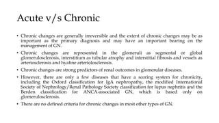 Acute v/s Chronic
• Chronic changes are generally irreversible and the extent of chronic changes may be as
important as the primary diagnosis and may have an important bearing on the
management of GN.
• Chronic changes are represented in the glomeruli as segmental or global
glomerulosclerosis, interstitium as tubular atrophy and interstitial fibrosis and vessels as
arteriosclerosis and hyaline arteriolosclerosis.
• Chronic changes are strong predictors of renal outcomes in glomerular diseases.
• However, there are only a few diseases that have a scoring system for chronicity,
including the Oxford classification for IgA nephropathy, the modified International
Society of Nephrology/Renal Pathology Society classification for lupus nephritis and the
Berden classification for ANCA-associated GN, which is based only on
glomerulosclerosis.
• There are no defined criteria for chronic changes in most other types of GN.
 