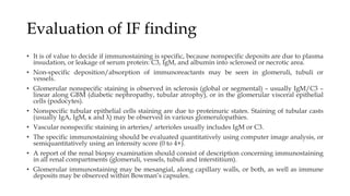 Evaluation of IF finding
• It is of value to decide if immunostaining is specific, because nonspecific deposits are due to plasma
insudation, or leakage of serum protein: C3, IgM, and albumin into sclerosed or necrotic area.
• Non-specific deposition/absorption of immunoreactants may be seen in glomeruli, tubuli or
vessels.
• Glomerular nonspecific staining is observed in sclerosis (global or segmental) – usually IgM/C3 –
linear along GBM (diabetic nephropathy, tubular atrophy), or in the glomerular visceral epithelial
cells (podocytes).
• Nonspecific tubular epithelial cells staining are due to proteinuric states. Staining of tubular casts
(usually IgA, IgM, κ and λ) may be observed in various glomerulopathies.
• Vascular nonspecific staining in arteries/ arterioles usually includes IgM or C3.
• The specific immunostaining should be evaluated quantitatively using computer image analysis, or
semiquantitatively using an intensity score (0 to 4+).
• A report of the renal biopsy examination should consist of description concerning immunostaining
in all renal compartments (glomeruli, vessels, tubuli and interstitium).
• Glomerular immunostaining may be mesangial, along capillary walls, or both, as well as immune
deposits may be observed within Bowman’s capsules.
 