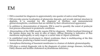 EM
• EM is essential for diagnosis in approximately one-quarter of native renal biopsies.
• EM provides precise localization of glomerular deposits, and reveals internal structure to
deposits. It is essential for the diagnosis of fibrillary and immunotactoid
glomerulonephritis, conditions that are defined by their ultrastructural appearance.
• In addition to demonstration of deposits, EM is used to quantify the extent of podocyte
foot process effacement in proteinuric conditions.
• Abnormalities of the GBM usually require EM for diagnosis. Whilst localized thinning of
the lamina densa may be seen at sites of injury, diffuse thinning is indicative of thin
membrane nephropathy or early stage or a carrier state of Alport syndrome.
• In established renal involvement in Alport syndrome, there is multilayering of the thin
lamina densa, producing a basket-weave appearance.
• Amorphous thickening of basement membranes is a feature of diabetic glomerulopathy.
• EM plays a central diagnostic role in the diagnosis of certain storage diseases, including
Fabry disease and lecithin cholesterol acyltransferase deficiency.
 