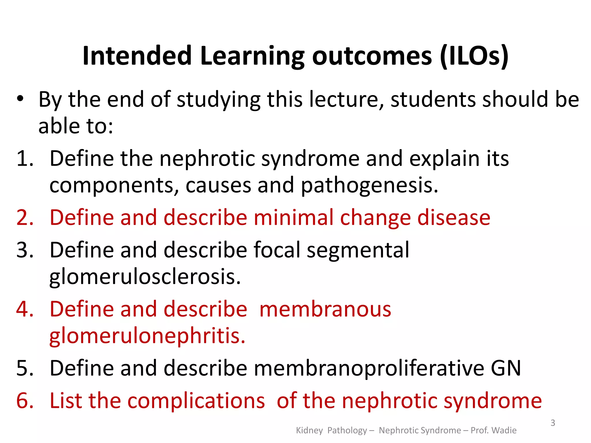 Intended Learning outcomes (ILOs)
• By the end of studying this lecture, students should be
able to:
1. Define the nephrotic syndrome and explain its
components, causes and pathogenesis.
2. Define and describe minimal change disease
3. Define and describe focal segmental
glomerulosclerosis.
4. Define and describe membranous
glomerulonephritis.
5. Define and describe membranoproliferative GN
6. List the complications of the nephrotic syndrome
Kidney Pathology – Nephrotic Syndrome – Prof. Wadie
3
 