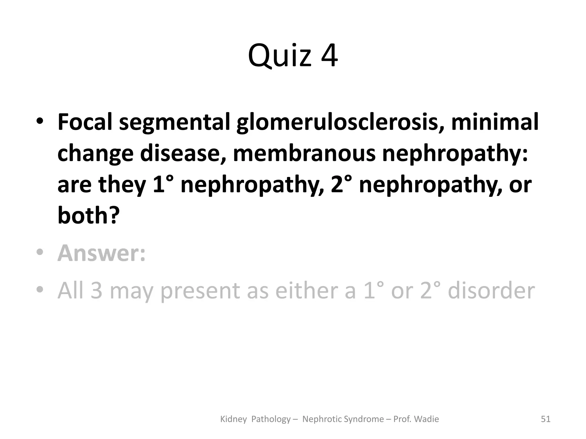 Quiz 4
• Focal segmental glomerulosclerosis, minimal
change disease, membranous nephropathy:
are they 1° nephropathy, 2° nephropathy, or
both?
• Answer:
• All 3 may present as either a 1° or 2° disorder
Kidney Pathology – Nephrotic Syndrome – Prof. Wadie 51
 