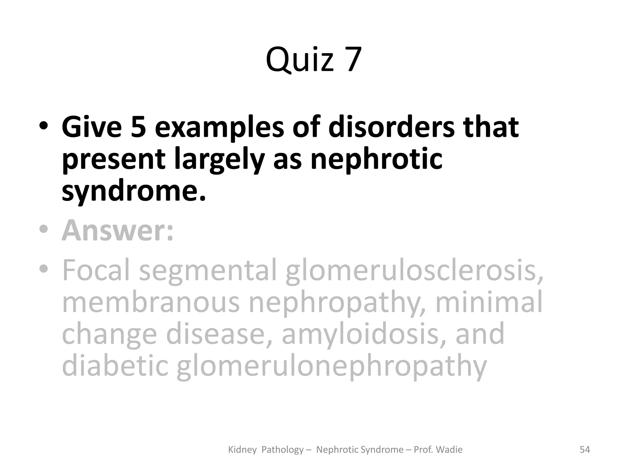 Quiz 7
• Give 5 examples of disorders that
present largely as nephrotic
syndrome.
• Answer:
• Focal segmental glomerulosclerosis,
membranous nephropathy, minimal
change disease, amyloidosis, and
diabetic glomerulonephropathy
Kidney Pathology – Nephrotic Syndrome – Prof. Wadie 54
 