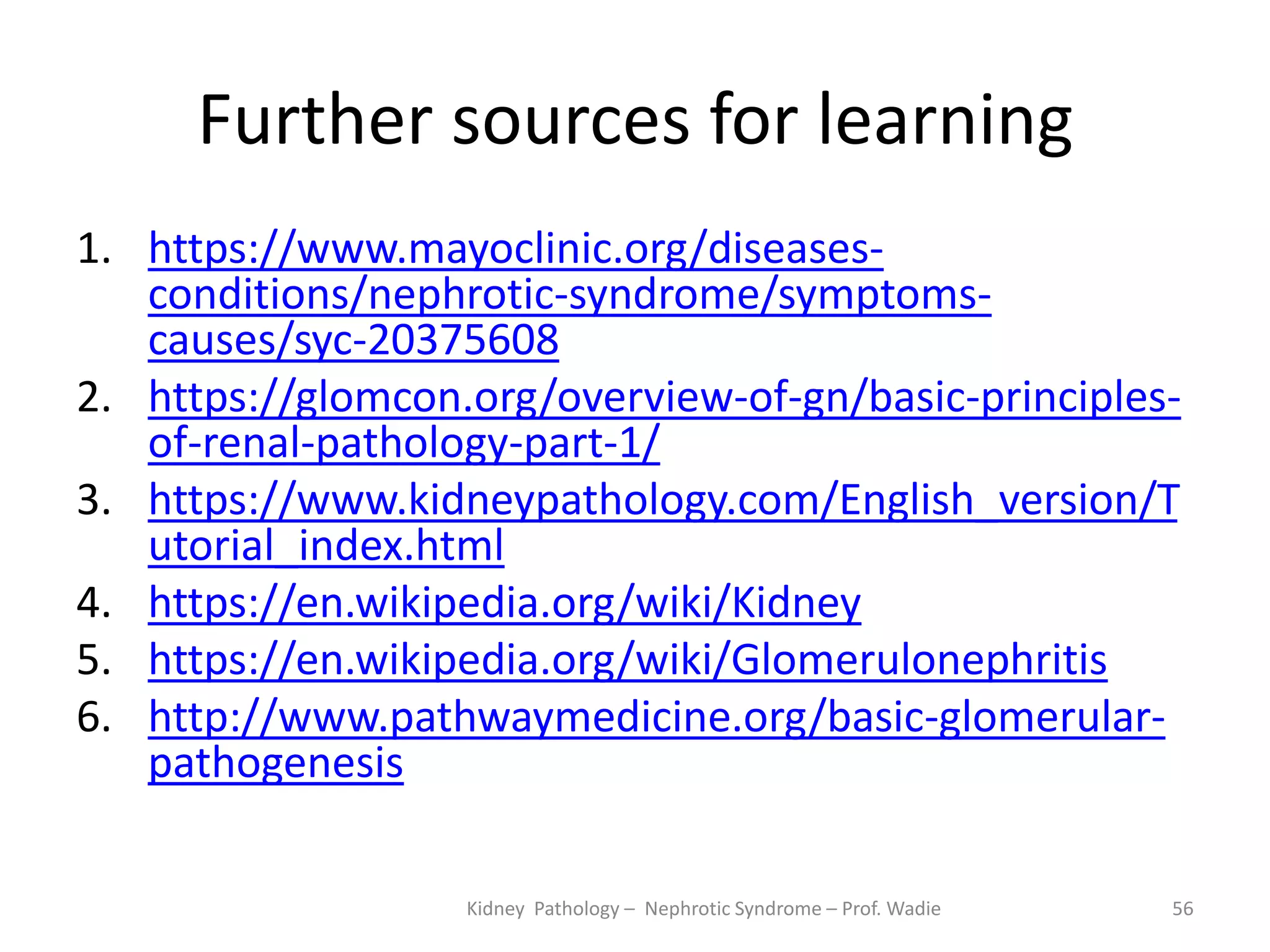 Further sources for learning
1. https://www.mayoclinic.org/diseases-
conditions/nephrotic-syndrome/symptoms-
causes/syc-20375608
2. https://glomcon.org/overview-of-gn/basic-principles-
of-renal-pathology-part-1/
3. https://www.kidneypathology.com/English_version/T
utorial_index.html
4. https://en.wikipedia.org/wiki/Kidney
5. https://en.wikipedia.org/wiki/Glomerulonephritis
6. http://www.pathwaymedicine.org/basic-glomerular-
pathogenesis
Kidney Pathology – Nephrotic Syndrome – Prof. Wadie 56
 
