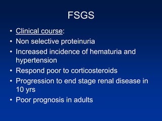 FSGS
• Clinical course:
• Non selective proteinuria
• Increased incidence of hematuria and
hypertension
• Respond poor to corticosteroids
• Progression to end stage renal disease in
10 yrs
• Poor prognosis in adults
 