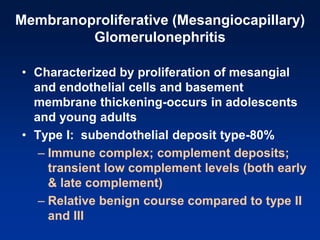 Membranoproliferative (Mesangiocapillary)
Glomerulonephritis
• Characterized by proliferation of mesangial
and endothelial cells and basement
membrane thickening-occurs in adolescents
and young adults
• Type I: subendothelial deposit type-80%
– Immune complex; complement deposits;
transient low complement levels (both early
& late complement)
– Relative benign course compared to type II
and III
 