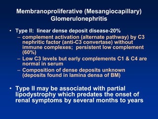 Membranoproliferative (Mesangiocapillary)
Glomerulonephritis
• Type II: linear dense deposit disease-20%
– complement activation (alternate pathway) by C3
nephritic factor (anti-C3 convertase) without
immune complexes; persistent low complement
(60%)
– Low C3 levels but early complements C1 & C4 are
normal in serum
– Composition of dense deposits unknown
(deposits found in lamina densa of BM)
• Type II may be associated with partial
lipodystrophy which predates the onset of
renal symptoms by several months to years
 