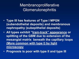 Membranoproliferative
Glomerulonephritis
• Type III has features of Type I MPGN
(subendothelial deposits) and membranous
nephropathy (subepithelial deposits)
• All types exhibit “tram-track” appearance or
splitting of the GBM due to extension of the
mesangial matrix beneath the capillary loops
(More common with type I) by light
microscopy
• Prognosis is poor with type II and type III
 