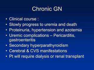 Chronic GN
• Clinical course :
• Slowly progress to uremia and death
• Proteinuria, hypertension and azotemia
• Uremic complications – Pericarditis,
gastroenteritis
• Secondary hyperparathyroidism
• Cerebral & CVS manifestations
• Pt will require dialysis or renal transplant
 