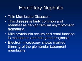 Hereditary Nephritis
• Thin Membrane Disease –
• This disease is fairly common and
manifest as benign familial asymptomatic
hematuria.
• Mild proteinuria occurs and renal function
is maintained and has good prognosis
• Electron microscopy shows marked
thinning of the glomerular basement
membrane.
 