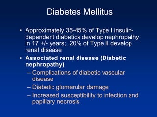 Diabetes Mellitus
• Approximately 35-45% of Type I insulin-
dependent diabetics develop nephropathy
in 17 +/- years; 20% of Type II develop
renal disease
• Associated renal disease (Diabetic
nephropathy)
– Complications of diabetic vascular
disease
– Diabetic glomerular damage
– Increased susceptibility to infection and
papillary necrosis
 