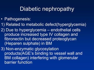 Diabetic nephropathy
• Pathogenesis:
1) Related to metabolic defect(hyperglycemia)
2) Due to hyperglycemia – endothelial cells
produce increased type IV collagen and
fibronectin but decreased proteoglycan
(Heparen sulphate) in BM
3) Non-enzymatic glycosylation
products(AGE’s binding to vessel wall and
BM collagen) interfering with glomerular
barrier function
 