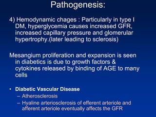 Pathogenesis:
4) Hemodynamic chages : Particularly in type I
DM, hyperglycemia causes increased GFR,
increased capillary pressure and glomerular
hypertrophy.(later leading to sclerosis)
Mesangium proliferation and expansion is seen
in diabetics is due to growth factors &
cytokines released by binding of AGE to many
cells
• Diabetic Vascular Disease
– Atherosclerosis
– Hyaline arteriosclerosis of efferent arteriole and
afferent arteriole eventually affects the GFR
 