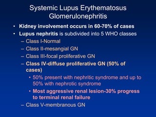 Systemic Lupus Erythematosus
Glomerulonephritis
• Kidney involvement occurs in 60-70% of cases
• Lupus nephritis is subdivided into 5 WHO classes
– Class I-Normal
– Class II-mesangial GN
– Class III-focal proliferative GN
– Class IV-diffuse proliferative GN (50% of
cases)
• 50% present with nephritic syndrome and up to
50% with nephrotic syndrome
• Most aggressive renal lesion-30% progress
to terminal renal failure
– Class V-membranous GN
 