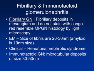 Fibrillary & Immunotactoid
glomerulonephritis
• Fibrillary GN : Fibrillary deposits in
mesangium and do not stain with congo
red resemble MPGN histology by light
microscopy
• EM – Size of fibrils are 20-30nm (amyloid
is 10nm size)
• Clinical – Hematuria, nephrotic syndrome
• Immunotactoid GN: microtubular deposits
of size 30-50nm
 