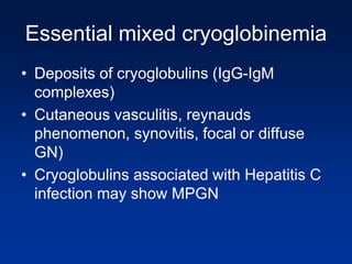 Essential mixed cryoglobinemia
• Deposits of cryoglobulins (IgG-IgM
complexes)
• Cutaneous vasculitis, reynauds
phenomenon, synovitis, focal or diffuse
GN)
• Cryoglobulins associated with Hepatitis C
infection may show MPGN
 