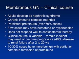Membranous GN – Clinical course
• Adults develop as nephrotic syndrome
• Chronic immune complex nephritis
• Persistent proteinuria (over 60% cases)
• Few cases may have hematuria or hypertension
• Does not respond well to corticosteroid therapy
• Clinical course is variable – remain indolent,
may remit or become progressive (40%) disease
to renal failure after 2 to 20 yrs
• 10-30% cases have more benign with partial or
complete remission of proteinuria
 