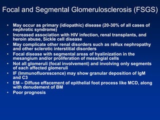 Focal and Segmental Glomerulosclerosis (FSGS)
• May occur as primary (idiopathic) disease (20-30% of all cases of
nephrotic syndrome)
• Increased association with HIV infection, renal transplants, and
heroin abuse, Sickle cell disease
• May complicate other renal disorders such as reflux nephropathy
and other sclerotic interstitial disorders
• Focal disease with segmental areas of hyalinization in the
mesangium and/or proliferation of mesangial cells
• Not all glomeruli (focal involvement) and involving only segments
of each affected glomeruli
• IF (Immunofluorescence) may show granular deposition of IgM
and C3
• EM – Diffuse effacement of epithelial foot process like MCD, along
with denudement of BM
• Poor prognosis
 