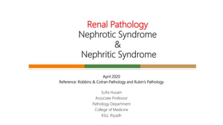 April 2020
Reference: Robbins & Cotran Pathology and Rubin’s Pathology
Sufia Husain
Associate Professor
Pathology Department
College of Medicine
KSU, Riyadh
Renal Pathology
Nephrotic Syndrome
&
Nephritic Syndrome
 
