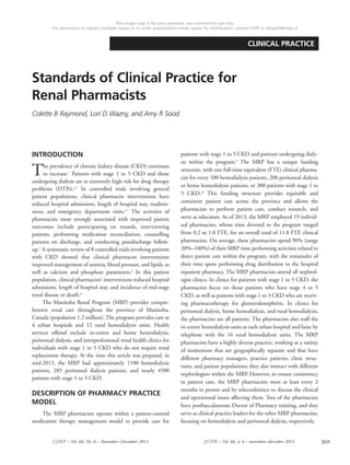 369CJHP – Vol. 66, No. 6 – November–December 2013 JCPH – Vol. 66, no
6 – novembre–décembre 2013
CLINICAL PRACTICE
Standards of Clinical Practice for
Renal Pharmacists
Colette B Raymond, Lori D Wazny, and Amy R Sood
INTRODUCTION
The prevalence of chronic kidney disease (CKD) continues
to increase.1
Patients with stage 1 to 5 CKD and those
undergoing dialysis are at extremely high risk for drug therapy
problems (DTPs).2,3
In controlled trials involving general
patient populations, clinical pharmacist interventions have
reduced hospital admissions, length of hospital stay, readmis-
sions, and emergency department visits.4-7
The activities of
pharmacists most strongly associated with improved patient
outcomes include participating on rounds, interviewing
patients, performing medication reconciliation, counselling
patients on discharge, and conducting postdischarge follow-
up.5
A systematic review of 8 controlled trials involving patients
with CKD showed that clinical pharmacist interventions
improved management of anemia, blood pressure, and lipids, as
well as calcium and phosphate parameters.8
In this patient
population, clinical pharmacists’ interventions reduced hospital
admissions, length of hospital stay, and incidence of end-stage
renal disease or death.8
The Manitoba Renal Program (MRP) provides compre-
hensive renal care throughout the province of Manitoba,
Canada (population 1.2 million). The program provides care at
4 urban hospitals and 12 rural hemodialysis units. Health
services offered include in-centre and home hemodialysis,
peritoneal dialysis, and interprofessional renal health clinics for
individuals with stage 1 to 5 CKD who do not require renal
replacement therapy. At the time this article was prepared, in
mid-2013, the MRP had approximately 1100 hemodialysis
patients, 285 peritoneal dialysis patients, and nearly 4500
patients with stage 1 to 5 CKD.
DESCRIPTION OF PHARMACY PRACTICE
MODEL
The MRP pharmacists operate within a patient-centred
medication therapy management model to provide care for
patients with stage 1 to 5 CKD and patients undergoing dialy-
sis within the program.9
The MRP has a unique funding
structure, with one full-time equivalent (FTE) clinical pharma-
cist for every 100 hemodialysis patients, 200 peritoneal dialysis
or home hemodialysis patients, or 300 patients with stage 1 to
5 CKD.10
This funding structure provides equitable and
consistent patient care across the province and allows the
pharmacists to perform patient care, conduct research, and
serve as educators. As of 2013, the MRP employed 19 individ-
ual pharmacists, whose time devoted to the program ranged
from 0.2 to 1.0 FTE, for an overall total of 11.8 FTE clinical
pharmacists. On average, these pharmacists spend 90% (range
20%–100%) of their MRP time performing activities related to
direct patient care within the program, with the remainder of
their time spent performing drug distribution in the hospital
inpatient pharmacy. The MRP pharmacists attend all nephrol-
ogist clinics. In clinics for patients with stage 1 to 5 CKD, the
pharmacists focus on those patients who have stage 4 or 5
CKD, as well as patients with stage 1 to 3 CKD who are receiv-
ing pharmacotherapy for glomerulonephritis. In clinics for
peritoneal dialysis, home hemodialysis, and rural hemodialysis,
the pharmacists see all patients. The pharmacists also staff the
in-centre hemodialysis units at each urban hospital and liaise by
telephone with the 16 rural hemodialysis units. The MRP
pharmacists have a highly diverse practice, working at a variety
of institutions that are geographically separate and that have
different pharmacy managers, practice patterns, clinic struc-
tures, and patient populations; they also interact with different
nephrologists within the MRP. However, to ensure consistency
in patient care, the MRP pharmacists meet at least every 2
months in person and by teleconference to discuss the clinical
and operational issues affecting them. Two of the pharmacists
have postbaccalaureate Doctor of Pharmacy training, and they
serve as clinical practice leaders for the other MRP pharmacists,
focusing on hemodialysis and peritoneal dialysis, respectively.
This single copy is for your personal, non-commercial use only.
For permission to reprint multiple copies or to order presentation-ready copies for distribution, contact CJHP at cjhpedit@cshp.ca
 