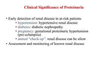 Clinical Significance of Proteinuria
• Early detection of renal disease in at-risk patients
• hypertension: hypertensive renal disease
• diabetes: diabetic nephropathy
• pregnancy: gestational proteinuric hypertension
(pre-eclampsia)
• annual “check-up”: renal disease can be silent
• Assessment and monitoring of known renal disease
 