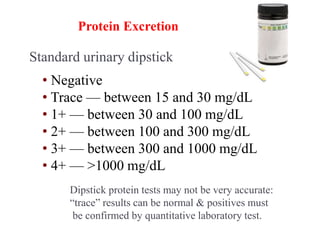 Standard urinary dipstick
• Negative
• Trace — between 15 and 30 mg/dL
• 1+ — between 30 and 100 mg/dL
• 2+ — between 100 and 300 mg/dL
• 3+ — between 300 and 1000 mg/dL
• 4+ — >1000 mg/dL
Measurement of Urinary
Protein Excretion
Dipstick protein tests may not be very accurate:
“trace” results can be normal & positives must
be confirmed by quantitative laboratory test.
 