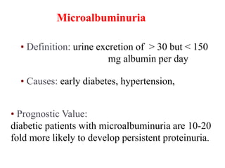 Microalbuminuria
• Definition: urine excretion of > 30 but < 150
mg albumin per day
• Causes: early diabetes, hypertension,
• Prognostic Value:
diabetic patients with microalbuminuria are 10-20
fold more likely to develop persistent proteinuria.
 