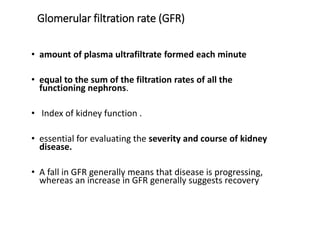Glomerular filtration rate (GFR)
• amount of plasma ultrafiltrate formed each minute
• equal to the sum of the filtration rates of all the
functioning nephrons.
• Index of kidney function .
• essential for evaluating the severity and course of kidney
disease.
• A fall in GFR generally means that disease is progressing,
whereas an increase in GFR generally suggests recovery
 