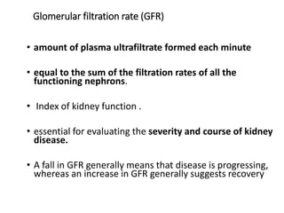 Glomerular filtration rate (GFR)
• amount of plasma ultrafiltrate formed each minute
• equal to the sum of the filtration rates of all the
functioning nephrons.
• Index of kidney function .
• essential for evaluating the severity and course of kidney
disease.
• A fall in GFR generally means that disease is progressing,
whereas an increase in GFR generally suggests recovery
 