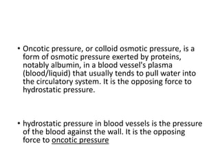 • Oncotic pressure, or colloid osmotic pressure, is a
form of osmotic pressure exerted by proteins,
notably albumin, in a blood vessel's plasma
(blood/liquid) that usually tends to pull water into
the circulatory system. It is the opposing force to
hydrostatic pressure.
• hydrostatic pressure in blood vessels is the pressure
of the blood against the wall. It is the opposing
force to oncotic pressure
 