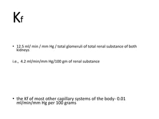 Kf
• 12.5 ml/ min / mm Hg / total glomeruli of total renal substance of both
kidneys
i.e., 4.2 ml/min/mm Hg/100 gm of renal substance
• the Kf of most other capillary systems of the body- 0.01
ml/min/mm Hg per 100 grams
 