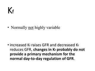 • Normally not highly variable
• increased Kf raises GFR and decreased Kf
reduces GFR, changes in Kf probably do not
provide a primary mechanism for the
normal day-to-day regulation of GFR.
Kf
 