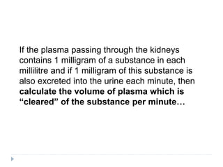 If the plasma passing through the kidneys
contains 1 milligram of a substance in each
millilitre and if 1 milligram of this substance is
also excreted into the urine each minute, then
calculate the volume of plasma which is
“cleared” of the substance per minute…
 