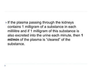  If the plasma passing through the kidneys
contains 1 milligram of a substance in each
millilitre and if 1 milligram of this substance is
also excreted into the urine each minute, then 1
ml/min of the plasma is “cleared” of the
substance.
 