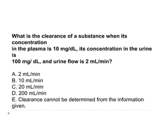 What is the clearance of a substance when its
concentration
in the plasma is 10 mg/dL, its concentration in the urine
is
100 mg/ dL, and urine flow is 2 mL/min?
A. 2 mL/min
B. 10 mL/min
C. 20 mL/min
D. 200 mL/min
E. Clearance cannot be determined from the information
given.
 