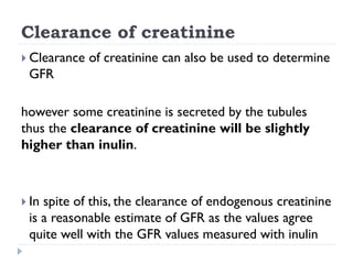 Clearance of creatinine
 Clearance of creatinine can also be used to determine
GFR
however some creatinine is secreted by the tubules
thus the clearance of creatinine will be slightly
higher than inulin.
 In spite of this, the clearance of endogenous creatinine
is a reasonable estimate of GFR as the values agree
quite well with the GFR values measured with inulin
 
