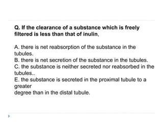 Q. If the clearance of a substance which is freely
filtered is less than that of inulin,
A. there is net reabsorption of the substance in the
tubules.
B. there is net secretion of the substance in the tubules.
C. the substance is neither secreted nor reabsorbed in the
tubules..
E. the substance is secreted in the proximal tubule to a
greater
degree than in the distal tubule.
 