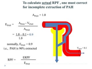 To calculate actual RPF , one must correct
for incomplete extraction of PAH
EPAH = APAH - VPAH
APAH
RPF =
ERPF
EPAH
normally, EPAH = 0.9
i.e., PAH is 90% extracted
APAH = 1.0
= 1.0 – 0.1
1.0
= 0.9
VPAH = 0.1
 