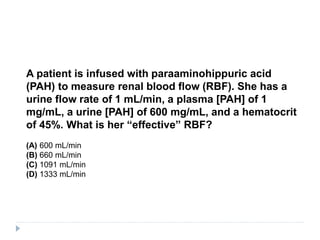 A patient is infused with paraaminohippuric acid
(PAH) to measure renal blood flow (RBF). She has a
urine flow rate of 1 mL/min, a plasma [PAH] of 1
mg/mL, a urine [PAH] of 600 mg/mL, and a hematocrit
of 45%. What is her “effective” RBF?
(A) 600 mL/min
(B) 660 mL/min
(C) 1091 mL/min
(D) 1333 mL/min
 