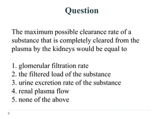 Question
The maximum possible clearance rate of a
substance that is completely cleared from the
plasma by the kidneys would be equal to
1. glomerular filtration rate
2. the filtered load of the substance
3. urine excretion rate of the substance
4. renal plasma flow
5. none of the above
 
